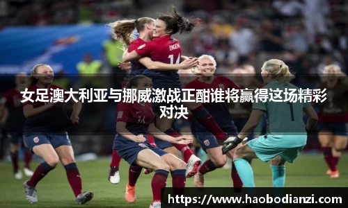 女足澳大利亚与挪威激战正酣谁将赢得这场精彩对决